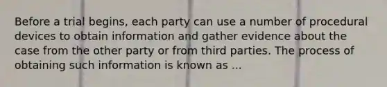 Before a trial begins, each party can use a number of procedural devices to obtain information and gather evidence about the case from the other party or from third parties. The process of obtaining such information is known as ...