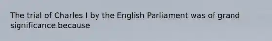 The trial of Charles I by the English Parliament was of grand significance because