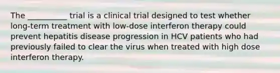 The __________ trial is a clinical trial designed to test whether long-term treatment with low-dose interferon therapy could prevent hepatitis disease progression in HCV patients who had previously failed to clear the virus when treated with high dose interferon therapy.