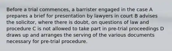 Before a trial commences, a barrister engaged in the case A prepares a brief for presentation by lawyers in court B advises the solicitor, where there is doubt, on questions of law and procedure C is not allowed to take part in pre-trial proceedings D draws up and arranges the serving of the various documents necessary for pre-trial procedure.