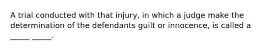 A trial conducted with that injury, in which a judge make the determination of the defendants guilt or innocence, is called a _____ _____.