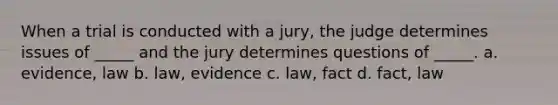 When a trial is conducted with a jury, the judge determines issues of _____ and the jury determines questions of _____. a. evidence, law b. law, evidence c. law, fact d. fact, law