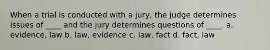 When a trial is conducted with a jury, the judge determines issues of ____ and the jury determines questions of ____. a. evidence, law b. law, evidence c. law, fact d. fact, law