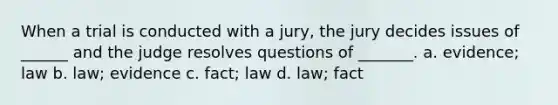 When a trial is conducted with a jury, the jury decides issues of ______ and the judge resolves questions of _______. a. evidence; law b. law; evidence c. fact; law d. law; fact