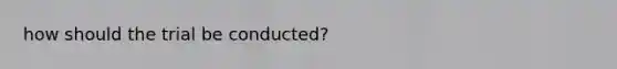 how should the trial be conducted?