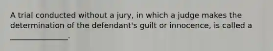 A trial conducted without a jury, in which a judge makes the determination of the defendant's guilt or innocence, is called a _______________.