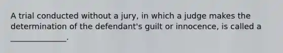 A trial conducted without a jury, in which a judge makes the determination of the defendant's guilt or innocence, is called a ______________.