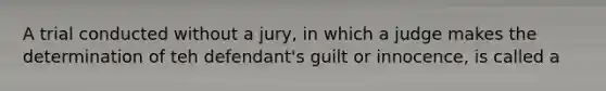 A trial conducted without a jury, in which a judge makes the determination of teh defendant's guilt or innocence, is called a