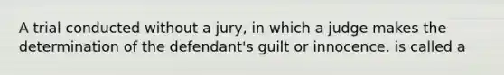 A trial conducted without a jury, in which a judge makes the determination of the defendant's guilt or innocence. is called a