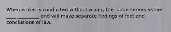 When a trial is conducted without a jury, the judge serves as the ____ _________ and will make separate findings of fact and conclusions of law.