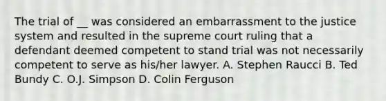 The trial of __ was considered an embarrassment to the justice system and resulted in the supreme court ruling that a defendant deemed competent to stand trial was not necessarily competent to serve as his/her lawyer. A. Stephen Raucci B. Ted Bundy C. O.J. Simpson D. Colin Ferguson