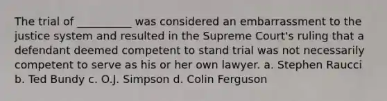 The trial of __________ was considered an embarrassment to the justice system and resulted in the Supreme Court's ruling that a defendant deemed competent to stand trial was not necessarily competent to serve as his or her own lawyer. a. Stephen Raucci b. Ted Bundy c. O.J. Simpson d. Colin Ferguson