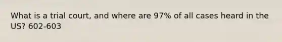 What is a trial court, and where are 97% of all cases heard in the US? 602-603