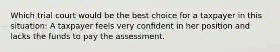 Which trial court would be the best choice for a taxpayer in this situation: A taxpayer feels very confident in her position and lacks the funds to pay the assessment.