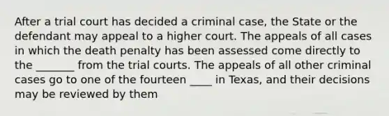 After a trial court has decided a criminal case, the State or the defendant may appeal to a higher court. The appeals of all cases in which the death penalty has been assessed come directly to the _______ from the trial courts. The appeals of all other criminal cases go to one of the fourteen ____ in Texas, and their decisions may be reviewed by them