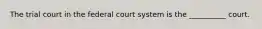 The trial court in the federal court system is the __________ court.