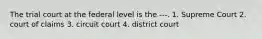 The trial court at the federal level is the ---. 1. Supreme Court 2. court of claims 3. circuit court 4. district court