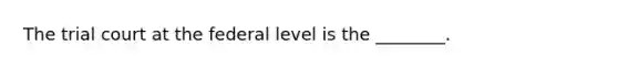 The trial court at the federal level is the ________.