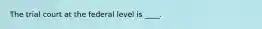 The trial court at the federal level is ____.