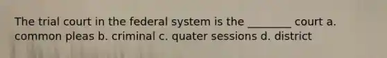 The trial court in the federal system is the ________ court a. common pleas b. criminal c. quater sessions d. district