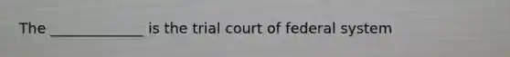 The _____________ is the trial court of federal system