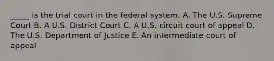 _____ is the trial court in the federal system. A. The U.S. Supreme Court B. A U.S. District Court C. A U.S. circuit court of appeal D. The U.S. Department of Justice E. An intermediate court of appeal