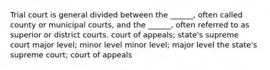 Trial court is general divided between the ______, often called county or municipal courts, and the ______, often referred to as superior or district courts. court of appeals; state's supreme court major level; minor level minor level; major level the state's supreme court; court of appeals