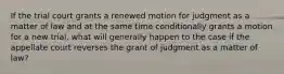 If the trial court grants a renewed motion for judgment as a matter of law and at the same time conditionally grants a motion for a new trial, what will generally happen to the case if the appellate court reverses the grant of judgment as a matter of law?