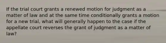 If the trial court grants a renewed motion for judgment as a matter of law and at the same time conditionally grants a motion for a new trial, what will generally happen to the case if the appellate court reverses the grant of judgment as a matter of law?