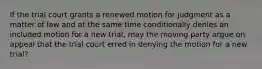 If the trial court grants a renewed motion for judgment as a matter of law and at the same time conditionally denies an included motion for a new trial, may the moving party argue on appeal that the trial court erred in denying the motion for a new trial?