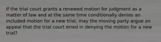 If the trial court grants a renewed motion for judgment as a matter of law and at the same time conditionally denies an included motion for a new trial, may the moving party argue on appeal that the trial court erred in denying the motion for a new trial?