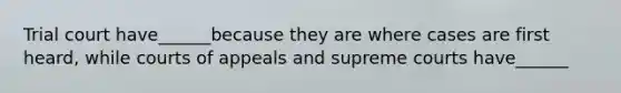 Trial court have______because they are where cases are first heard, while courts of appeals and supreme courts have______