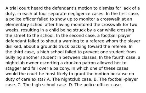 A trial court heard the defendant's motion to dismiss for lack of a duty, in each of four separate negligence cases. In the first case, a police officer failed to show up to monitor a crosswalk at an elementary school after having monitored the crosswalk for two weeks, resulting in a child being struck by a car while crossing the street to the school. In the second case, a football-player defendant failed to shout a warning to a referee whom the player disliked, about a grounds truck backing toward the referee. In the third case, a high school failed to prevent one student from bullying another student in between classes. In the fourth case, a nightclub owner escorting a drunken patron allowed her to stagger and fall over a balcony. In which one of these cases would the court be most likely to grant the motion because no duty of care exists? A. The nightclub case. B. The football-player case. C. The high school case. D. The police officer case.