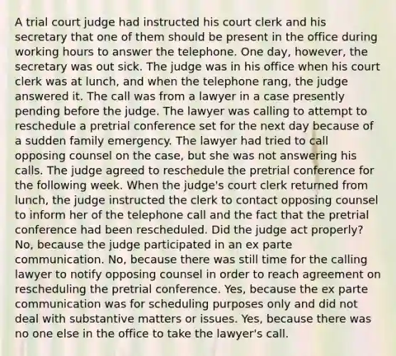 A trial court judge had instructed his court clerk and his secretary that one of them should be present in the office during working hours to answer the telephone. One day, however, the secretary was out sick. The judge was in his office when his court clerk was at lunch, and when the telephone rang, the judge answered it. The call was from a lawyer in a case presently pending before the judge. The lawyer was calling to attempt to reschedule a pretrial conference set for the next day because of a sudden family emergency. The lawyer had tried to call opposing counsel on the case, but she was not answering his calls. The judge agreed to reschedule the pretrial conference for the following week. When the judge's court clerk returned from lunch, the judge instructed the clerk to contact opposing counsel to inform her of the telephone call and the fact that the pretrial conference had been rescheduled. Did the judge act properly? No, because the judge participated in an ex parte communication. No, because there was still time for the calling lawyer to notify opposing counsel in order to reach agreement on rescheduling the pretrial conference. Yes, because the ex parte communication was for scheduling purposes only and did not deal with substantive matters or issues. Yes, because there was no one else in the office to take the lawyer's call.