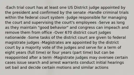 -Each trial court has at least one US District judge appointed by the president and confirmed by the senate -Handle criminal trials within <a href='https://www.questionai.com/knowledge/kpreRDKlD3-the-federal-court-system' class='anchor-knowledge'>the federal court system</a> -Judge responsible for managing the court and supervising the court's employees -Serve as long as they maintain "good behavior" and congress can impeach and remove them from office -Over 670 district court judges nationwide -Some tasks of the district court are given to federal magistrate judges -Magistrates are appointed by the district court by a majority vote of the judges and serve for a term of eight years (full time) or four years (part time) but can be reappointed after a term -Magistrate judges may oversee certain cases issue search and arrest warrants conduct initial hearings set bail and decide certain motions and similar actions