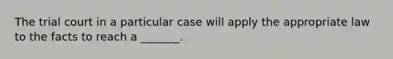 The trial court in a particular case will apply the appropriate law to the facts to reach a _______.