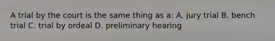 A trial by the court is the same thing as a: A. jury trial B. bench trial C. trial by ordeal D. preliminary hearing