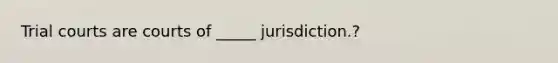 Trial courts are courts of _____ jurisdiction.?