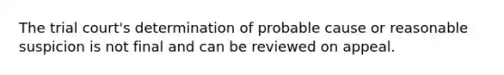 The trial court's determination of probable cause or reasonable suspicion is not final and can be reviewed on appeal.