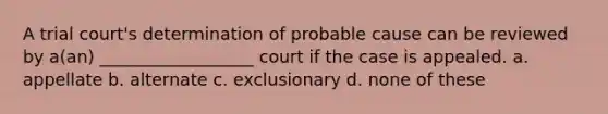 A trial court's determination of probable cause can be reviewed by a(an) __________________ court if the case is appealed. a. appellate b. alternate c. exclusionary d. none of these