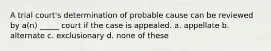 A trial court's determination of probable cause can be reviewed by a(n) _____ court if the case is appealed. a. appellate b. alternate c. exclusionary d. none of these