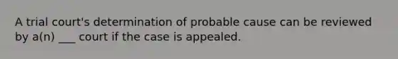 A trial court's determination of probable cause can be reviewed by a(n) ___ court if the case is appealed.