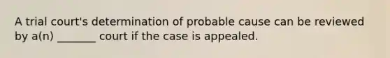 A trial court's determination of probable cause can be reviewed by a(n) _______ court if the case is appealed.