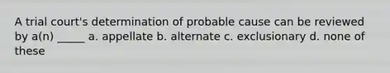 A trial court's determination of probable cause can be reviewed by a(n) _____ a. appellate b. alternate c. exclusionary d. none of these