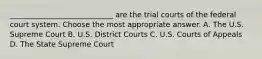 ____________________________ are the trial courts of the federal court system. Choose the most appropriate answer. A. The U.S. Supreme Court B. U.S. District Courts C. U.S. Courts of Appeals D. The State Supreme Court