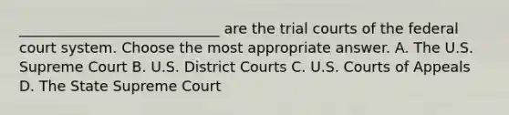 ____________________________ are the trial courts of the federal court system. Choose the most appropriate answer. A. The U.S. Supreme Court B. U.S. District Courts C. U.S. Courts of Appeals D. The State Supreme Court