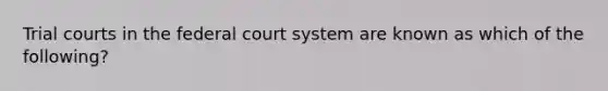 Trial courts in the federal court system are known as which of the following?