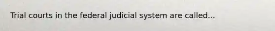 Trial courts in the federal judicial system are called...