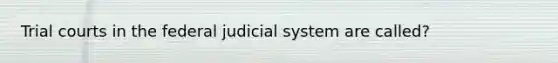 Trial courts in the federal judicial system are called?