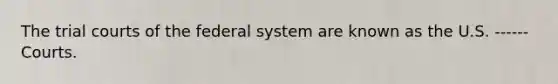 The trial courts of the federal system are known as the U.S. ------ Courts.